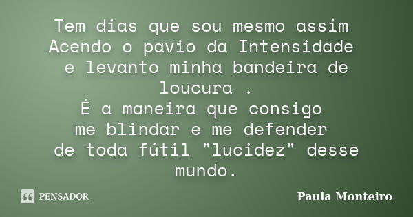 Tem dias que sou mesmo assim Acendo o pavio da Intensidade e levanto minha bandeira de loucura . É a maneira que consigo me blindar e me defender de toda fútil ... Frase de Paula Monteiro.