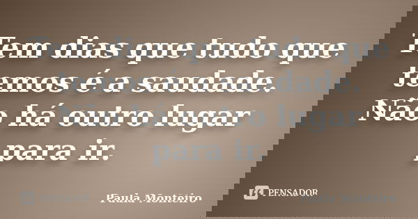 Tem dias que tudo que temos é a saudade. Não há outro lugar para ir.... Frase de Paula Monteiro.