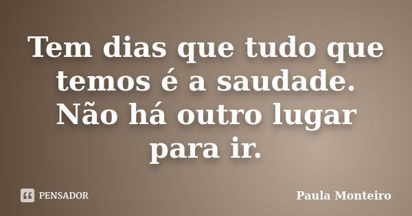 Tem dias que tudo que temos é a saudade. Não há outro lugar para ir.... Frase de Paula Monteiro.