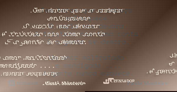 Tem horas que a cabeça enlouquece O vazio nos devora A tristeza nos toma conta E a gente se demora. Um amor maltratado e mendigado .... A gente nunca esquece.... Frase de Paula Monteiro.