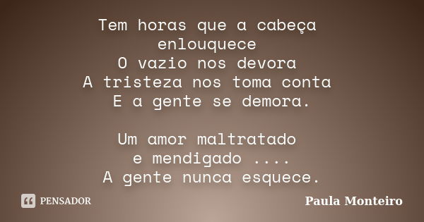 Tem horas que a cabeça enlouquece O vazio nos devora A tristeza nos toma conta E a gente se demora. Um amor maltratado e mendigado .... A gente nunca esquece.... Frase de Paula Monteiro.