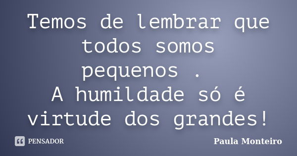 Temos de lembrar que todos somos pequenos . A humildade só é virtude dos grandes!... Frase de Paula Monteiro.