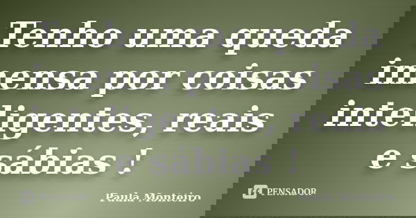 Tenho uma queda imensa por coisas inteligentes, reais e sábias !... Frase de Paula Monteiro.