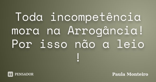 Toda incompetência mora na Arrogância! Por isso não a leio !... Frase de Paula Monteiro.