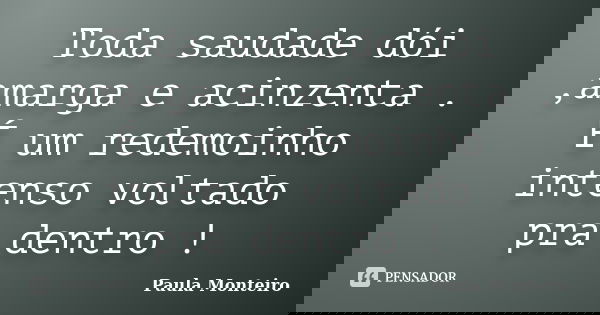 Toda saudade dói ,amarga e acinzenta . É um redemoinho intenso voltado pra dentro !... Frase de Paula Monteiro.