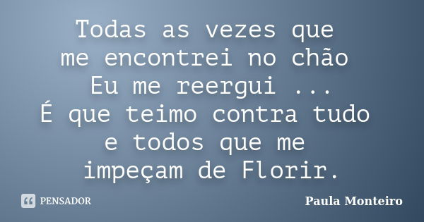 Todas as vezes que me encontrei no chão Eu me reergui ... É que teimo contra tudo e todos que me impeçam de Florir.... Frase de Paula Monteiro.