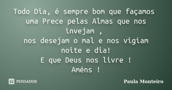 Todo Dia, é sempre bom que façamos uma Prece pelas Almas que nos invejam , nos desejam o mal e nos vigiam noite e dia! E que Deus nos livre ! Améns !... Frase de Paula Monteiro.