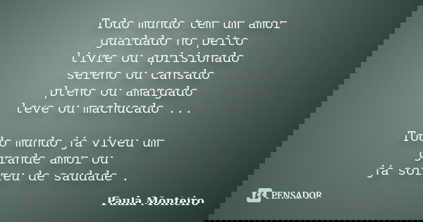 Todo mundo tem um amor guardado no peito livre ou aprisionado sereno ou cansado pleno ou amargado leve ou machucado ... Todo mundo já viveu um grande amor ou já... Frase de Paula Monteiro.