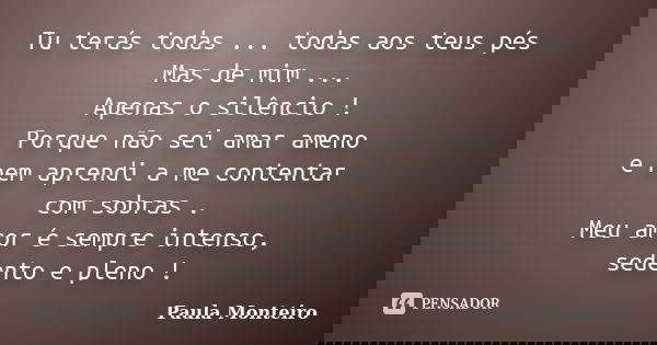 Tu terás todas ... todas aos teus pés Mas de mim ... Apenas o silêncio ! Porque não sei amar ameno e nem aprendi a me contentar com sobras . Meu amor é sempre i... Frase de Paula Monteiro.
