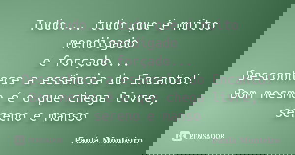 Tudo... tudo que é muito mendigado e forçado... Desconhece a essência do Encanto! Bom mesmo é o que chega livre, sereno e manso... Frase de Paula Monteiro.