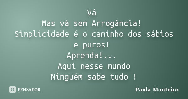 Vá Mas vá sem Arrogância! Simplicidade é o caminho dos sábios e puros! Aprenda!... Aqui nesse mundo Ninguém sabe tudo !... Frase de Paula Monteiro.