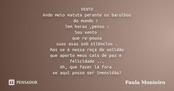 VENTO Ando meio matuta perante os barulhos do mundo ! Tem horas ,penso : Sou vento que re-pousa suas asas sob silêncios . Mas se é nessa roça de solidão que apo... Frase de Paula Monteiro.