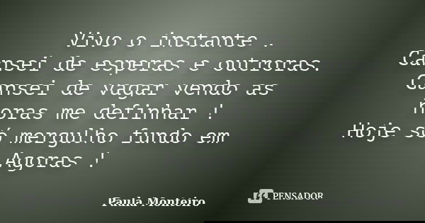 Vivo o instante . Cansei de esperas e outroras. Cansei de vagar vendo as horas me definhar ! Hoje só mergulho fundo em Agoras !... Frase de Paula Monteiro.