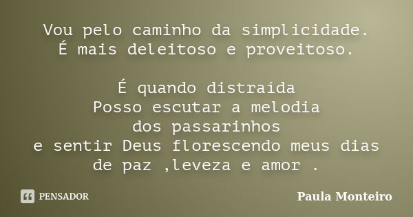 Vou pelo caminho da simplicidade. É mais deleitoso e proveitoso. É quando distraída Posso escutar a melodia dos passarinhos e sentir Deus florescendo meus dias ... Frase de Paula Monteiro.