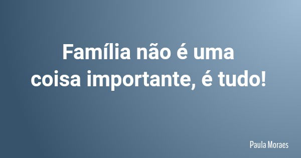 Família não é uma coisa importante, é tudo!... Frase de Paula Moraes.