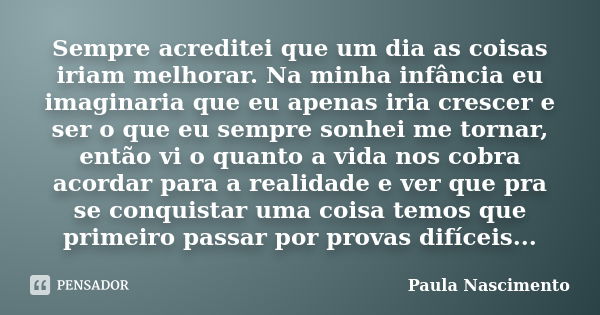 Sempre acreditei que um dia as coisas iriam melhorar. Na minha infância eu imaginaria que eu apenas iria crescer e ser o que eu sempre sonhei me tornar, então v... Frase de Paula Nascimento.