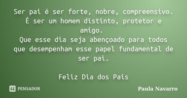 Ser pai é ser forte, nobre, compreensivo. É ser um homem distinto, protetor e amigo. Que esse dia seja abençoado para todos que desempenham esse papel fundament... Frase de Paula Navarro.