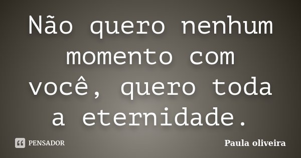 Não quero nenhum momento com você, quero toda a eternidade.... Frase de Paula Oliveira.