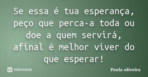 Se essa é tua esperança, peço que perca-a toda ou doe a quem servirá, afinal é melhor viver do que esperar!... Frase de Paula Oliveira.