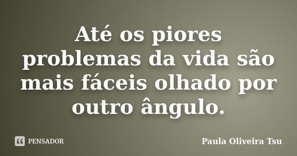 Até os piores problemas da vida são mais fáceis olhado por outro ângulo.... Frase de Paula Oliveira Tsu.