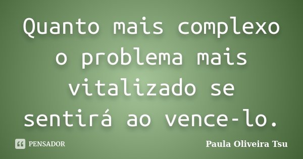 Quanto mais complexo o problema mais vitalizado se sentirá ao vence-lo.... Frase de Paula Oliveira Tsu.