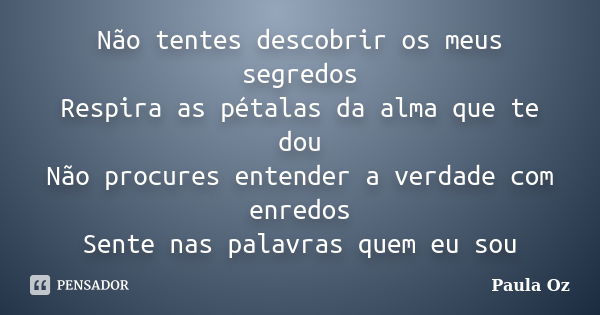 Não tentes descobrir os meus segredos Respira as pétalas da alma que te dou Não procures entender a verdade com enredos Sente nas palavras quem eu sou... Frase de Paula Oz.