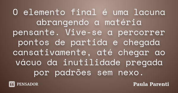 O elemento final é uma lacuna abrangendo a matéria pensante. Vive-se a percorrer pontos de partida e chegada cansativamente, até chegar ao vácuo da inutilidade ... Frase de Paula Parenti.