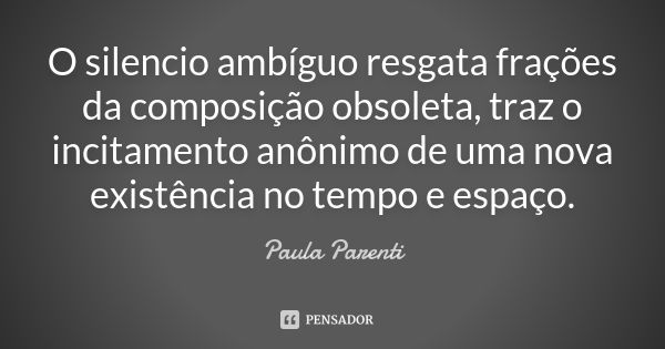 O silencio ambíguo resgata frações da composição obsoleta, traz o incitamento anônimo de uma nova existência no tempo e espaço.... Frase de Paula Parenti.