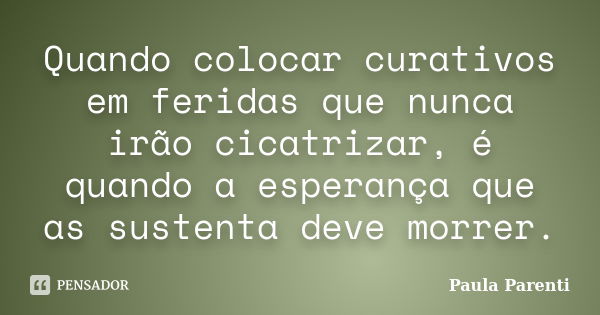 Quando colocar curativos em feridas que nunca irão cicatrizar, é quando a esperança que as sustenta deve morrer.... Frase de Paula Parenti.