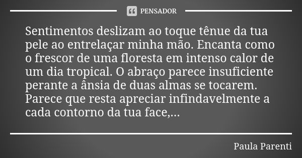 Sentimentos deslizam ao toque tênue da tua pele ao entrelaçar minha mão. Encanta como o frescor de uma floresta em intenso calor de um dia tropical. O abraço pa... Frase de Paula Parenti.