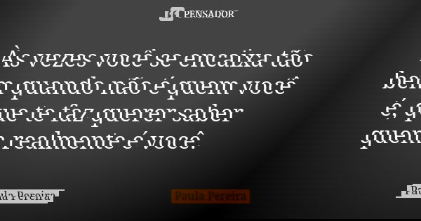Às vezes você se encaixa tão bem quando não é quem você é, que te faz querer saber quem realmente é você.... Frase de Paula Pereira.