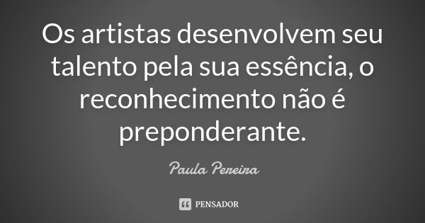 Os artistas desenvolvem seu talento pela sua essência, o reconhecimento não é preponderante.... Frase de Paula Pereira.