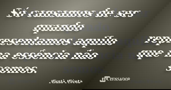 Só cansamos de ser quando representamos aquilo que na essência não somos.... Frase de Paula Piveta.