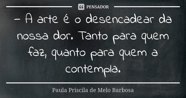 — A arte é o desencadear da nossa dor. Tanto para quem faz, quanto para quem a contempla.... Frase de Paula Priscila de Melo Barbosa.
