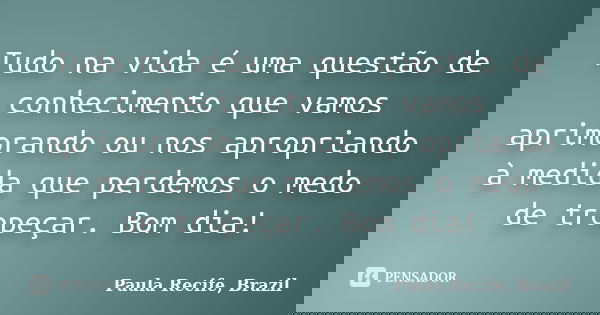 Tudo na vida é uma questão de conhecimento que vamos aprimorando ou nos apropriando à medida que perdemos o medo de tropeçar. Bom dia!... Frase de Paula Recife, Brazil.