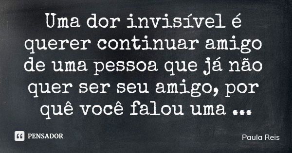 Uma dor invisível é querer continuar amigo de uma pessoa que já não quer ser seu amigo, por quê você falou uma verdade a ele, que não queria ouvir.... Frase de Paula Reis.