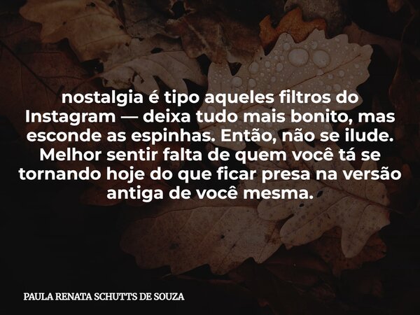 nostalgia é tipo aqueles filtros do Instagram — deixa tudo mais bonito, mas esconde as espinhas. Então, não se ilude. Melhor sentir falta de quem você tá se tor... Frase de PAULA RENATA SCHUTTS DE SOUZA.