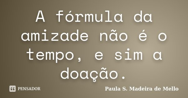 A fórmula da amizade não é o tempo, e sim a doação.... Frase de Paula S. Madeira de Mello.