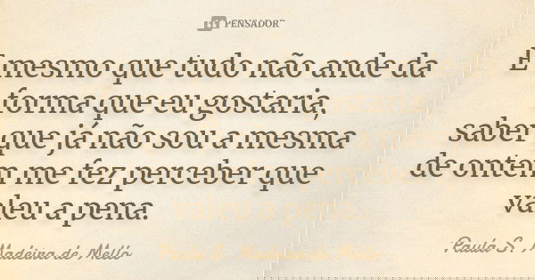 E mesmo que tudo não ande da forma que eu gostaria, saber que já não sou a mesma de ontem me fez perceber que valeu a pena.... Frase de Paula S. Madeira de Mello.
