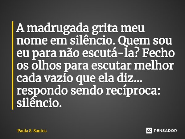 A madrugada grita meu nome em silêncio. Quem sou eu para não escutá-la? Fecho os olhos para escutar melhor cada vazio que ela diz... respondo sendo recíproca: s... Frase de Paula S. Santos.