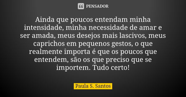 Ainda que poucos entendam minha intensidade, minha necessidade de amar e ser amada, meus desejos mais lascivos, meus caprichos em pequenos gestos, o que realmen... Frase de Paula S. Santos.