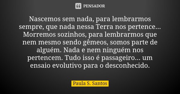 Nascemos sem nada, para lembrarmos sempre, que nada nessa Terra nos pertence... Morremos sozinhos, para lembrarmos que nem mesmo sendo gêmeos, somos parte de al... Frase de Paula S. Santos.