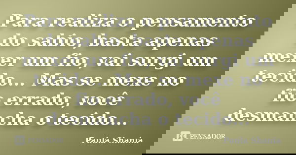 Para realiza o pensamento do sabio, basta apenas mexer um fio, vai surgi um tecido... Mas se mexe no fio errado, você desmancha o tecido...... Frase de Paula Shania.