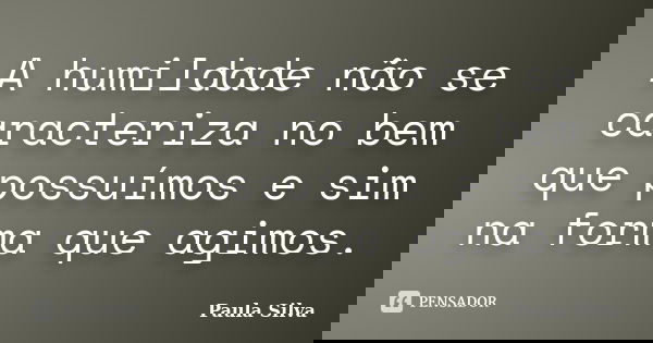 A humildade não se caracteriza no bem que possuímos e sim na forma que agimos.... Frase de Paula Silva.