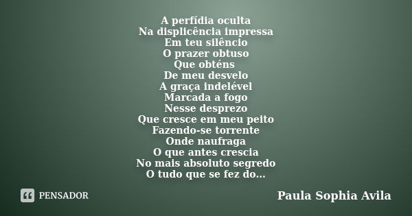 A perfídia oculta Na displicência impressa Em teu silêncio O prazer obtuso Que obténs De meu desvelo A graça indelével Marcada a fogo Nesse desprezo Que cresce ... Frase de Paula Sophia Avila.