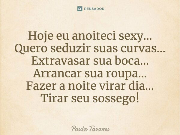 Hoje eu anoiteci sexy... Quero seduzir suas curvas... Extravasar sua boca... Arrancar sua roupa... Fazer a noite virar dia... Tirar seu sossego!... Frase de Paula Tavares.