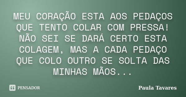 MEU CORAÇÃO ESTA AOS PEDAÇOS QUE TENTO COLAR COM PRESSA! NÃO SEI SE DARÁ CERTO ESTA COLAGEM, MAS A CADA PEDAÇO QUE COLO OUTRO SE SOLTA DAS MINHAS MÃOS...... Frase de Paula Tavares.