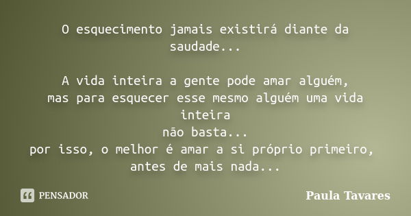 O esquecimento jamais existirá diante da saudade... A vida inteira a gente pode amar alguém, mas para esquecer esse mesmo alguém uma vida inteira não basta... p... Frase de Paula Tavares.