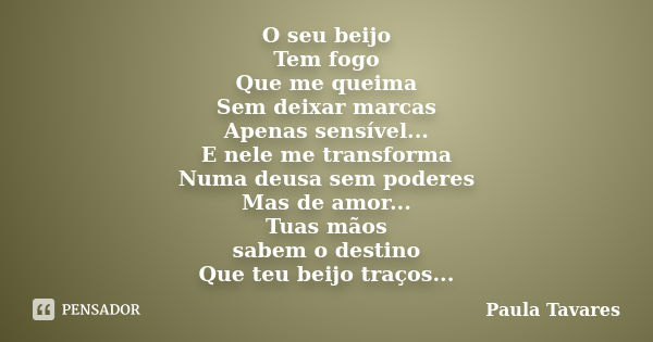 O seu beijo Tem fogo Que me queima Sem deixar marcas Apenas sensível... E nele me transforma Numa deusa sem poderes Mas de amor... Tuas mãos sabem o destino Que... Frase de Paula Tavares.