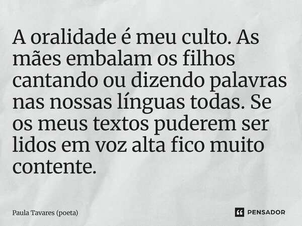A oralidade é meu culto. As mães embalam os filhos cantando ou dizendo palavras nas nossas línguas todas. Se os meus textos puderem ser lidos em voz alta fico ... Frase de Paula Tavares (poeta).
